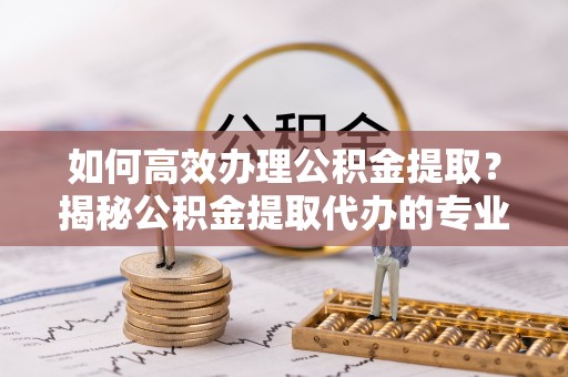 鹿港如何高效办理公积金提取？揭秘公积金提取代办的专业服务