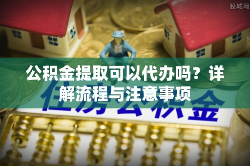 鹿港公积金提取可以代办吗？详解流程与注意事项