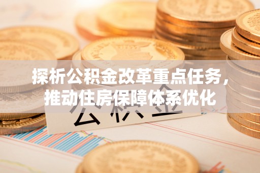 鹿港探析公积金改革重点任务，推动住房保障体系优化