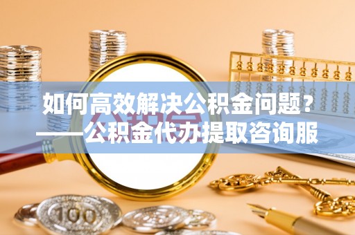 鹿港如何高效解决公积金问题？——公积金代办提取咨询服务指南