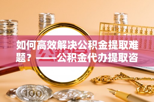 鹿港如何高效解决公积金提取难题？——公积金代办提取咨询服务全解析
