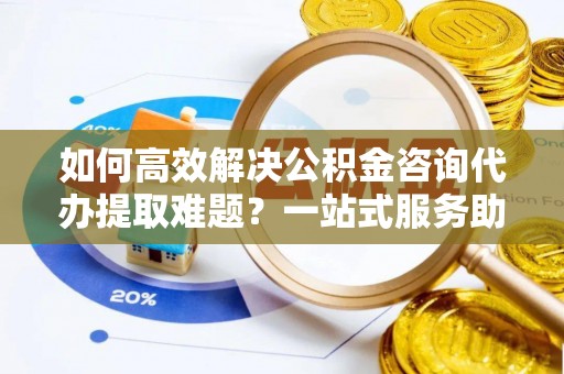 鹿港如何高效解决公积金咨询代办提取难题？一站式服务助您轻松搞定