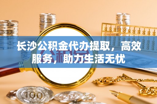 鹿港长沙公积金代办提取，高效服务，助力生活无忧