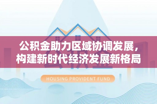 鹿港公积金助力区域协调发展，构建新时代经济发展新格局