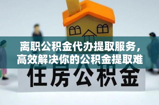鹿港离职公积金代办提取服务，高效解决你的公积金提取难题