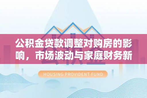鹿港公积金贷款调整对购房的影响，市场波动与家庭财务新趋势