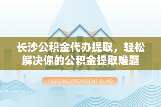 鹿港长沙公积金代办提取，轻松解决你的公积金提取难题