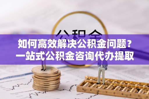 鹿港如何高效解决公积金问题？一站式公积金咨询代办提取服务全解析