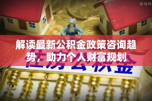鹿港解读最新公积金政策咨询趋势，助力个人财富规划