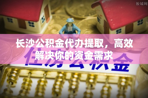 鹿港长沙公积金代办提取，高效解决你的资金需求