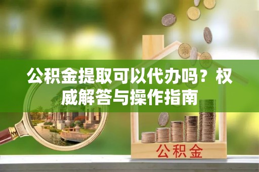 鹿港公积金提取可以代办吗？权威解答与操作指南