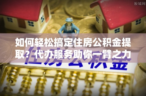 鹿港如何轻松搞定住房公积金提取？代办服务助你一臂之力