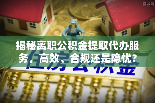 鹿港揭秘离职公积金提取代办服务，高效、合规还是隐忧？