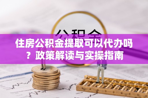 鹿港住房公积金提取可以代办吗？政策解读与实操指南