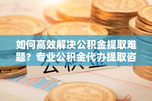 鹿港如何高效解决公积金提取难题？专业公积金代办提取咨询服务来助力