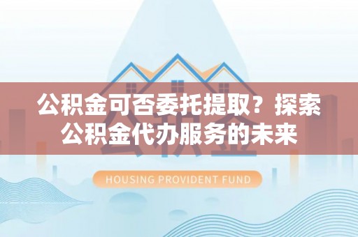鹿港公积金可否委托提取？探索公积金代办服务的未来